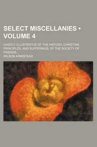 Cover of Select Miscellanies (Volume 4); Chiefly Illustrative of the History, Christian Principles, and Sufferings, of the Society of Friends