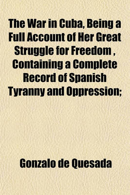 Book cover for The War in Cuba, Being a Full Account of Her Great Struggle for Freedom, Containing a Complete Record of Spanish Tyranny and Oppression;