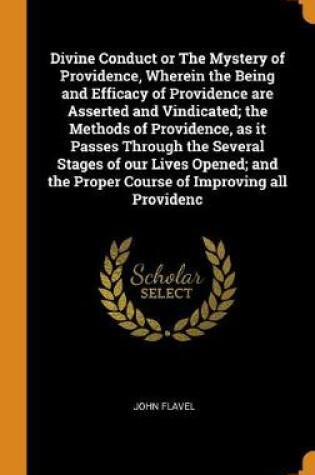 Cover of Divine Conduct or the Mystery of Providence, Wherein the Being and Efficacy of Providence Are Asserted and Vindicated; The Methods of Providence, as It Passes Through the Several Stages of Our Lives Opened; And the Proper Course of Improving All Providenc