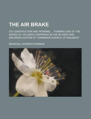 Book cover for The Air Brake; Its Construction and Working ... Forming One of the Series of Volumes Comprised in the Revised and Enlarged Edition of "Kirkman's Science of Railways" ...