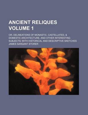 Book cover for Ancient Reliques; Or, Delineations of Monastic, Castellated, & Domestic Architecture, and Other Interesting Subjects with Historical and Descriptive Sketches Volume 1