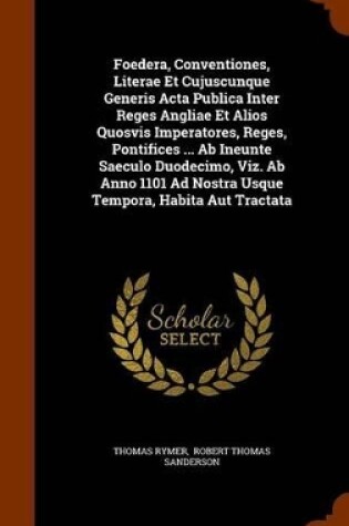 Cover of Foedera, Conventiones, Literae Et Cujuscunque Generis ACTA Publica Inter Reges Angliae Et Alios Quosvis Imperatores, Reges, Pontifices ... AB Ineunte Saeculo Duodecimo, Viz. AB Anno 1101 Ad Nostra Usque Tempora, Habita Aut Tractata