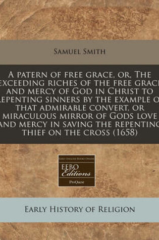 Cover of A Patern of Free Grace, Or, the Exceeding Riches of the Free Grace and Mercy of God in Christ to Repenting Sinners by the Example of That Admirable Convert, or Miraculous Mirror of Gods Love and Mercy in Saving the Repenting Thief on the Cross (1658)