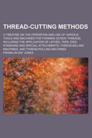 Cover of Thread-Cutting Methods; A Treatise on the Operation and Use of Various Tools and Machines for Forming Screw Threads, Including the Application of Lathes, Taps, Dies, Standard and Special Attachments, Thread-Milling Machines, and Thread-Rolling Machines