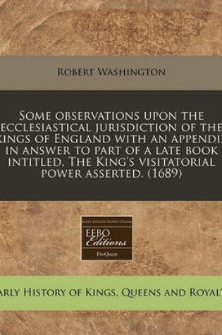 Cover of Some Observations Upon the Ecclesiastical Jurisdiction of the Kings of England with an Appendix in Answer to Part of a Late Book Intitled, the King's Visitatorial Power Asserted. (1689)