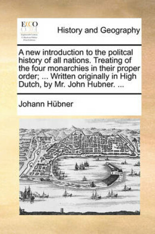 Cover of A New Introduction to the Politcal History of All Nations. Treating of the Four Monarchies in Their Proper Order; ... Written Originally in High Dutch, by Mr. John Hubner. ...