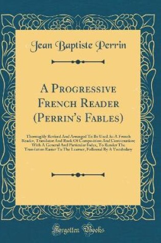 Cover of A Progressive French Reader (Perrin's Fables): Thoroughly Revised And Arranged To Be Used As A French Reader, Translator And Book Of Composition And Conversation; With A General And Particular Index, To Render The Translation Easier To The Learner, Follow