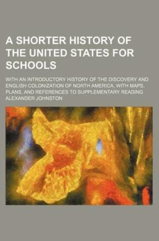 Cover of A Shorter History of the United States for Schools; With an Introductory History of the Discovery and English Colonization of North America, with Maps, Plans, and References to Supplementary Reading