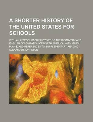 Book cover for A Shorter History of the United States for Schools; With an Introductory History of the Discovery and English Colonization of North America, with Maps, Plans, and References to Supplementary Reading