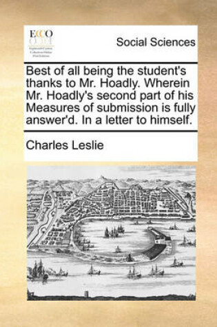 Cover of Best of all being the student's thanks to Mr. Hoadly. Wherein Mr. Hoadly's second part of his Measures of submission is fully answer'd. In a letter to himself.
