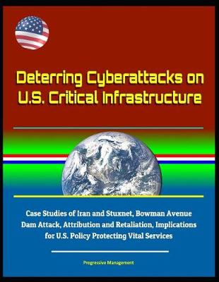 Book cover for Deterring Cyberattacks on U.S. Critical Infrastructure - Case Studies of Iran and Stuxnet, Bowman Avenue Dam Attack, Attribution and Retaliation, Implications for U.S. Policy Protecting Vital Services