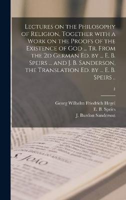 Cover of Lectures on the Philosophy of Religion, Together With a Work on the Proofs of the Existence of God ... Tr. From the 2d German Ed. by ... E. B. Speirs ... and J. B. Sanderson, the Translation Ed. by ... E. B. Speirs ..; 1