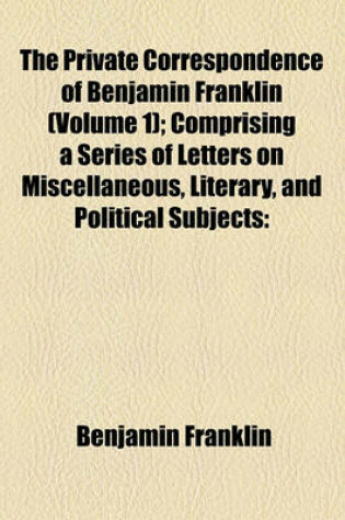 Cover of The Private Correspondence of Benjamin Franklin (Volume 1); Comprising a Series of Letters on Miscellaneous, Literary, and Political Subjects Written Between the Years 1753 and 1790 Illustrating the Memoirs of His Public and Private Life, and Developing T