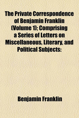 Book cover for The Private Correspondence of Benjamin Franklin (Volume 1); Comprising a Series of Letters on Miscellaneous, Literary, and Political Subjects Written Between the Years 1753 and 1790 Illustrating the Memoirs of His Public and Private Life, and Developing T