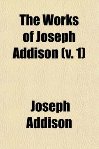 Cover of The Works of Joseph Addison (Volume 1); Including the Whole Contents of B. Hurd's Edition, with Letters and Other Pieces Not Found in Any Previous Collection, and Macaulay's Essay on His Life and Works