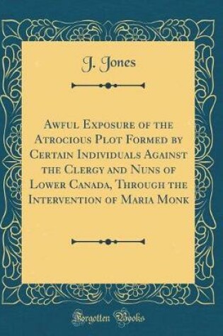 Cover of Awful Exposure of the Atrocious Plot Formed by Certain Individuals Against the Clergy and Nuns of Lower Canada, Through the Intervention of Maria Monk (Classic Reprint)