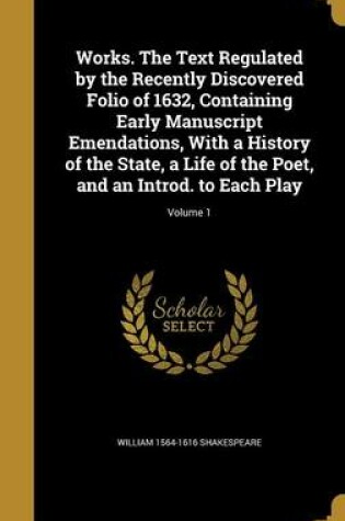 Cover of Works. the Text Regulated by the Recently Discovered Folio of 1632, Containing Early Manuscript Emendations, with a History of the State, a Life of the Poet, and an Introd. to Each Play; Volume 1