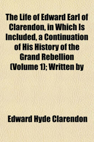 Cover of The Life of Edward Earl of Clarendon, in Which Is Included, a Continuation of His History of the Grand Rebellion (Volume 1); Written by