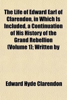 Book cover for The Life of Edward Earl of Clarendon, in Which Is Included, a Continuation of His History of the Grand Rebellion (Volume 1); Written by