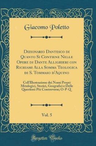 Cover of Dizionario Dantesco di Quanto Si Contiene Nelle Opere di Dante Allighieri con Richiami Alla Somma Teologica di S. Tommaso d'Aquino, Vol. 5: Coll'Illustrazione dei Nomi Propri Mitologici, Storici, Geografici e Delle Questioni Più Controverse; O-P-Q