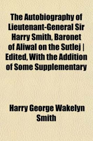 Cover of The Autobiography of Lieutenant-General Sir Harry Smith, Baronet of Aliwal on the Sutlej - Edited, with the Addition of Some Supplementary