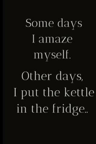 Cover of Some days I amaze myself.Other days I put the kettle in the fridge..