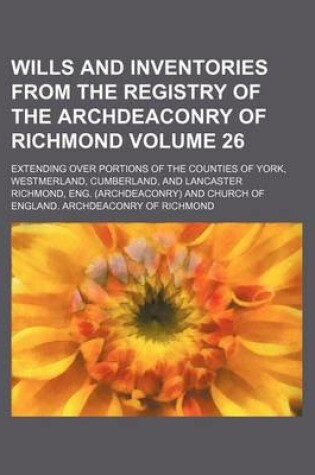 Cover of Wills and Inventories from the Registry of the Archdeaconry of Richmond Volume 26; Extending Over Portions of the Counties of York, Westmerland, Cumberland, and Lancaster