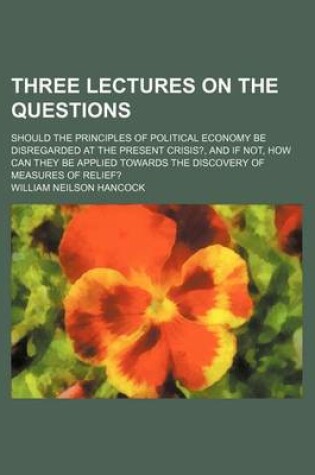 Cover of Three Lectures on the Questions; Should the Principles of Political Economy Be Disregarded at the Present Crisis?, and If Not, How Can They Be Applied Towards the Discovery of Measures of Relief?