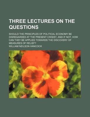 Book cover for Three Lectures on the Questions; Should the Principles of Political Economy Be Disregarded at the Present Crisis?, and If Not, How Can They Be Applied Towards the Discovery of Measures of Relief?