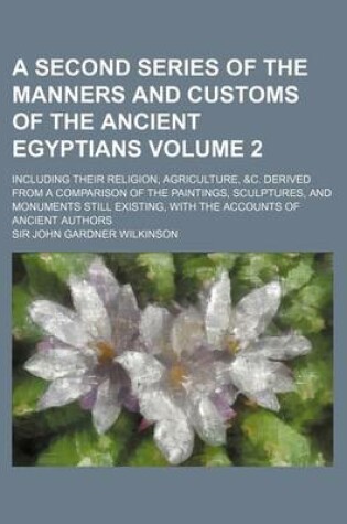 Cover of A Second Series of the Manners and Customs of the Ancient Egyptians Volume 2; Including Their Religion, Agriculture, &C. Derived from a Comparison of the Paintings, Sculptures, and Monuments Still Existing, with the Accounts of Ancient Authors