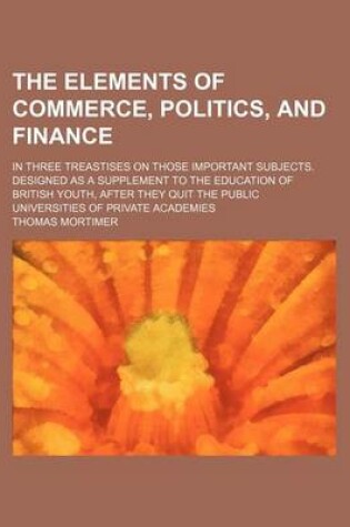 Cover of The Elements of Commerce, Politics, and Finance; In Three Treastises on Those Important Subjects. Designed as a Supplement to the Education of British Youth, After They Quit the Public Universities of Private Academies