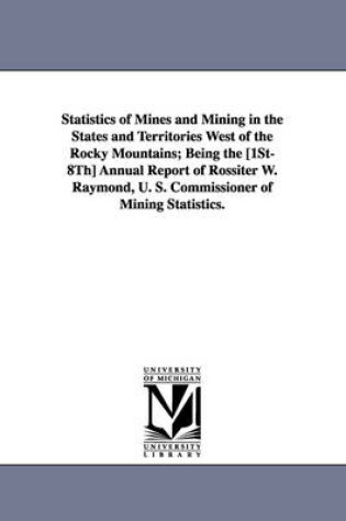 Cover of Statistics of Mines and Mining in the States and Territories West of the Rocky Mountains; Being the [1st-8th] Annual Report of Rossiter W. Raymond, U.