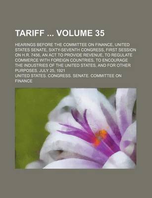 Book cover for Tariff Volume 35; Hearings Before the Committee on Finance, United States Senate, Sixty-Seventh Congress, First Session on H.R. 7456, an ACT to Provide Revenue, to Regulate Commerce with Foreign Countries, to Encourage the Industries of the United States,