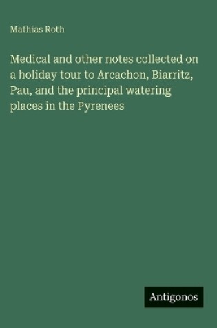 Cover of Medical and other notes collected on a holiday tour to Arcachon, Biarritz, Pau, and the principal watering places in the Pyrenees