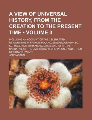 Book cover for A View of Universal History, from the Creation to the Present Time (Volume 3); Including an Account of the Celebrated Revolutions in France, Poland, Sweden, Geneva &C. &C. Together with an Accurate and Impartial Narrative of the Late Military Operations a