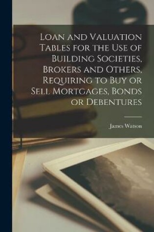 Cover of Loan and Valuation Tables for the Use of Building Societies, Brokers and Others, Requiring to Buy or Sell Mortgages, Bonds or Debentures [microform]