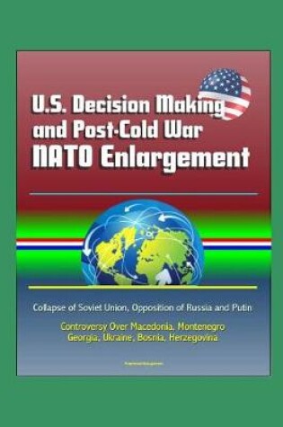 Cover of U.S. Decision Making and Post-Cold War NATO Enlargement - Collapse of Soviet Union, Opposition of Russia and Putin, Controversy Over Macedonia, Montenegro, Georgia, Ukraine, Bosnia, Herzegovina