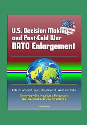 Book cover for U.S. Decision Making and Post-Cold War NATO Enlargement - Collapse of Soviet Union, Opposition of Russia and Putin, Controversy Over Macedonia, Montenegro, Georgia, Ukraine, Bosnia, Herzegovina