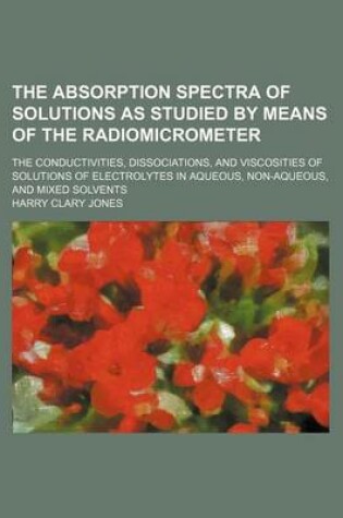 Cover of The Absorption Spectra of Solutions as Studied by Means of the Radiomicrometer; The Conductivities, Dissociations, and Viscosities of Solutions of Ele