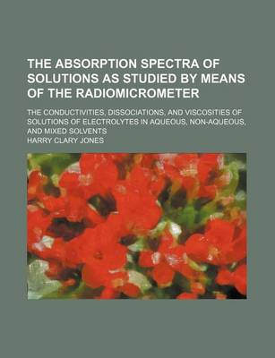 Book cover for The Absorption Spectra of Solutions as Studied by Means of the Radiomicrometer; The Conductivities, Dissociations, and Viscosities of Solutions of Ele