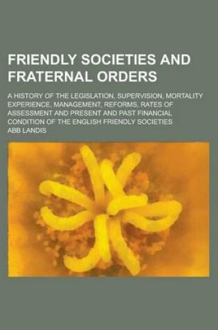 Cover of Friendly Societies and Fraternal Orders; A History of the Legislation, Supervision, Mortality Experience, Management, Reforms, Rates of Assessment and Present and Past Financial Condition of the English Friendly Societies