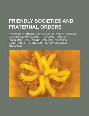 Book cover for Friendly Societies and Fraternal Orders; A History of the Legislation, Supervision, Mortality Experience, Management, Reforms, Rates of Assessment and Present and Past Financial Condition of the English Friendly Societies