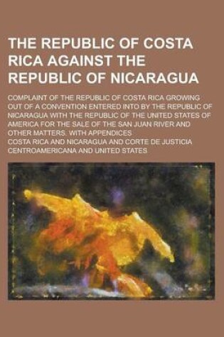 Cover of The Republic of Costa Rica Against the Republic of Nicaragua; Complaint of the Republic of Costa Rica Growing Out of a Convention Entered Into by the Republic of Nicaragua with the Republic of the United States of America for the Sale of