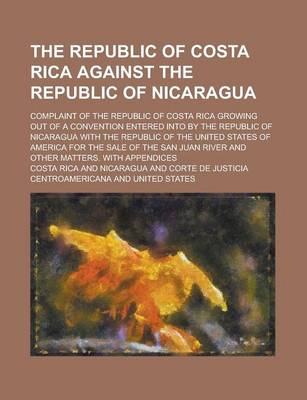 Book cover for The Republic of Costa Rica Against the Republic of Nicaragua; Complaint of the Republic of Costa Rica Growing Out of a Convention Entered Into by the Republic of Nicaragua with the Republic of the United States of America for the Sale of