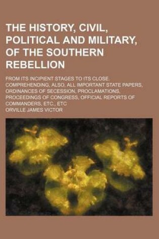 Cover of The History, Civil, Political and Military, of the Southern Rebellion; From Its Incipient Stages to Its Close. Comprehending, Also, All Important State Papers, Ordinances of Secession, Proclamations, Proceedings of Congress, Official Reports of Commanders