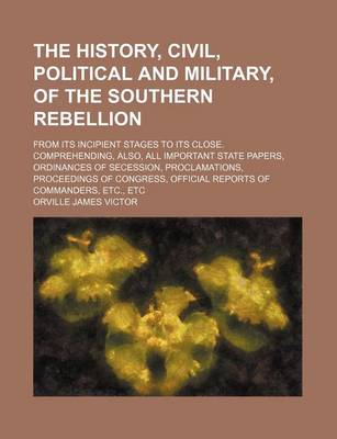 Book cover for The History, Civil, Political and Military, of the Southern Rebellion; From Its Incipient Stages to Its Close. Comprehending, Also, All Important State Papers, Ordinances of Secession, Proclamations, Proceedings of Congress, Official Reports of Commanders