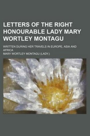 Cover of Letters of the Right Honourable Lady Mary Wortley Montagu; Written During Her Travels in Europe, Asia and Africa