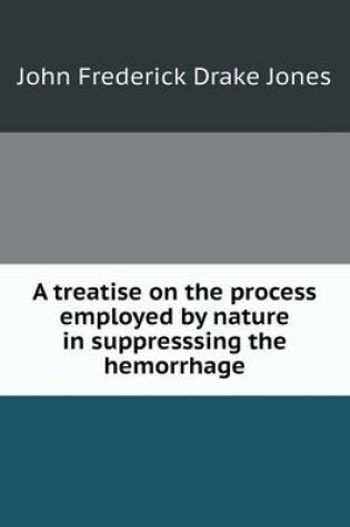 Cover of A treatise on the process employed by nature in suppresssing the hemorrhage