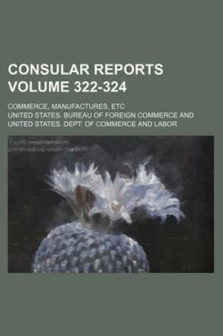 Cover of Consular Reports Volume 322-324; Commerce, Manufactures, Etc