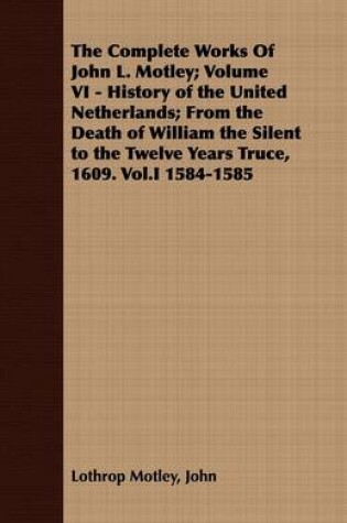 Cover of The Complete Works Of John L. Motley; Volume VI - History of the United Netherlands; From the Death of William the Silent to the Twelve Years Truce, 1609. Vol.I 1584-1585